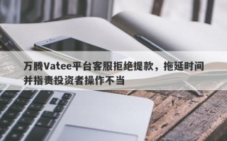 万腾Vatee平台客服拒绝提款，拖延时间并指责投资者操作不当