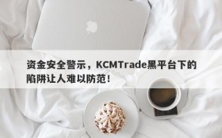 资金安全警示，KCMTrade黑平台下的陷阱让人难以防范！