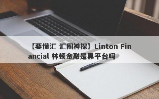 【要懂汇 汇圈神探】Linton Financial 林顿金融是黑平台吗
