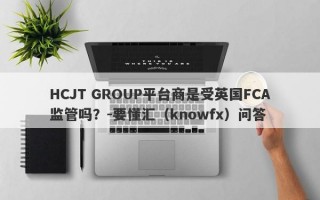 HCJT GROUP平台商是受英国FCA监管吗？-要懂汇（knowfx）问答