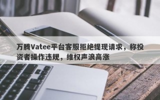 万腾Vatee平台客服拒绝提现请求，称投资者操作违规，维权声浪高涨