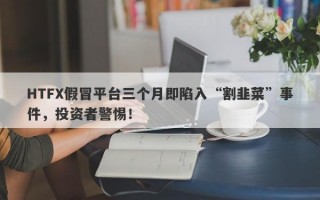 HTFX假冒平台三个月即陷入“割韭菜”事件，投资者警惕！