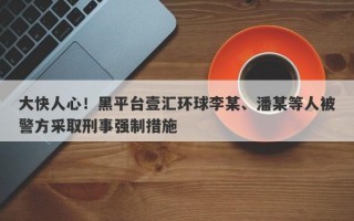 大快人心！黑平台壹汇环球李某、潘某等人被警方采取刑事强制措施