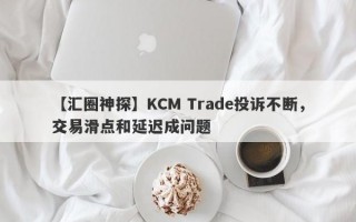 【汇圈神探】KCM Trade投诉不断，交易滑点和延迟成问题