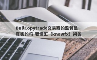 BullCopytrade交易商的监管是真实的吗-要懂汇（knowfx）问答