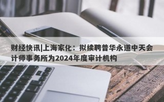 财经快讯|上海家化：拟续聘普华永道中天会计师事务所为2024年度审计机构