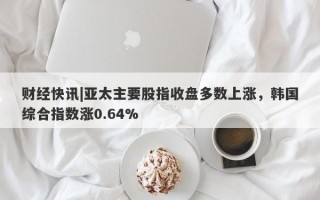 财经快讯|亚太主要股指收盘多数上涨，韩国综合指数涨0.64%