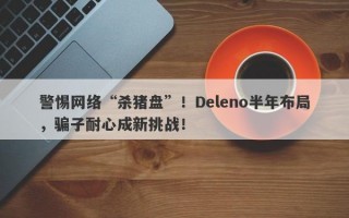 警惕网络“杀猪盘”！Deleno半年布局，骗子耐心成新挑战！