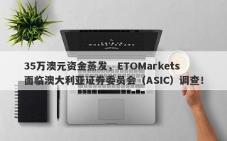 35万澳元资金蒸发，ETOMarkets面临澳大利亚证券委员会（ASIC）调查！