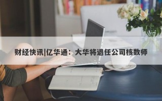 财经快讯|亿华通：大华将退任公司核数师