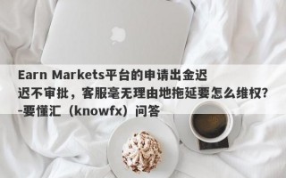 Earn Markets平台的申请出金迟迟不审批，客服毫无理由地拖延要怎么维权？-要懂汇（knowfx）问答