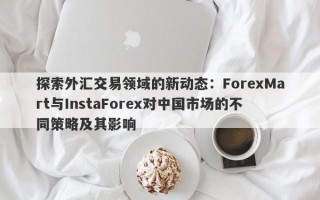 探索外汇交易领域的新动态：ForexMart与InstaForex对中国市场的不同策略及其影响