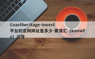 Coastheritage-invest平台的官网网址是多少-要懂汇（knowfx）问答