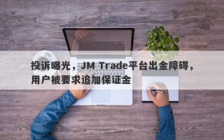 投诉曝光，JM Trade平台出金障碍，用户被要求追加保证金