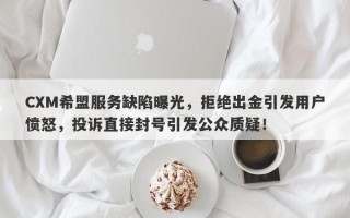 CXM希盟服务缺陷曝光，拒绝出金引发用户愤怒，投诉直接封号引发公众质疑！