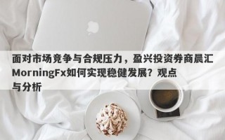 面对市场竞争与合规压力，盈兴投资券商晨汇MorningFx如何实现稳健发展？观点与分析