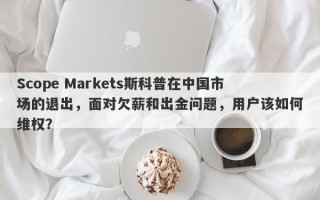 Scope Markets斯科普在中国市场的退出，面对欠薪和出金问题，用户该如何维权？