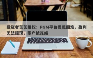 投资者苦苦维权：PGM平台提现困难，盈利无法提现，账户被冻结