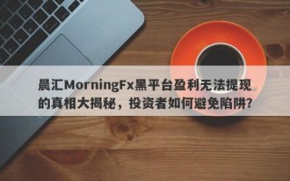 晨汇MorningFx黑平台盈利无法提现的真相大揭秘，投资者如何避免陷阱？