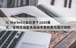 IC Markets|金价悬于2310美元，全球市场聚焦美国零售销售与央行动向