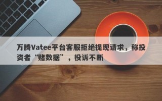 万腾Vatee平台客服拒绝提现请求，称投资者“赌数据”，投诉不断