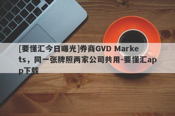 [要懂汇今日曝光]券商GVD Markets，同一张牌照两家公司共用-要懂汇app下载-第1张图片-要懂汇圈网