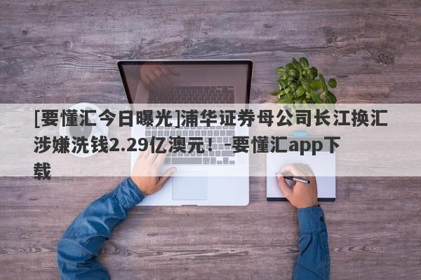 [要懂汇今日曝光]浦华证券母公司长江换汇涉嫌洗钱2.29亿澳元！-要懂汇app下载-第1张图片-要懂汇圈网