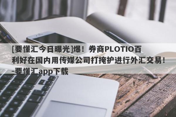 [要懂汇今日曝光]爆！券商PLOTIO百利好在国内用传媒公司打掩护进行外汇交易！-要懂汇app下载-第1张图片-要懂汇圈网