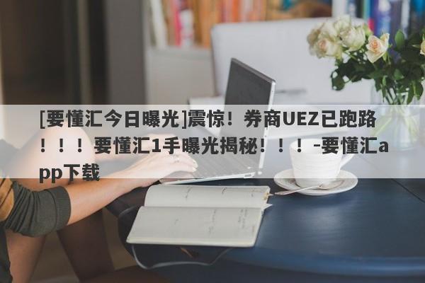 [要懂汇今日曝光]震惊！券商UEZ已跑路！！！要懂汇1手曝光揭秘！！！-要懂汇app下载-第1张图片-要懂汇圈网