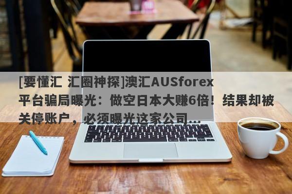 [要懂汇 汇圈神探]澳汇AUSforex平台骗局曝光：做空日本大赚6倍！结果却被关停账户，必须曝光这家公司...-第1张图片-要懂汇圈网