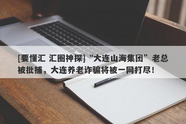 [要懂汇 汇圈神探]“大连山海集团”老总被批捕，大连养老诈骗将被一网打尽！-第1张图片-要懂汇圈网