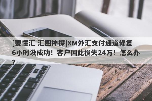 [要懂汇 汇圈神探]XM外汇支付通道修复6小时没成功！客户因此损失24万！怎么办？-第1张图片-要懂汇圈网