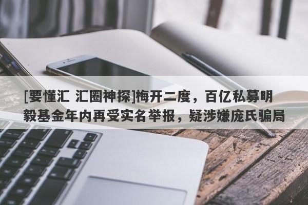 [要懂汇 汇圈神探]梅开二度，百亿私募明毅基金年内再受实名举报，疑涉嫌庞氏骗局-第1张图片-要懂汇圈网