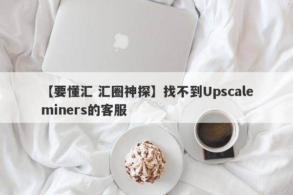 【要懂汇 汇圈神探】找不到Upscaleminers的客服
-第1张图片-要懂汇圈网