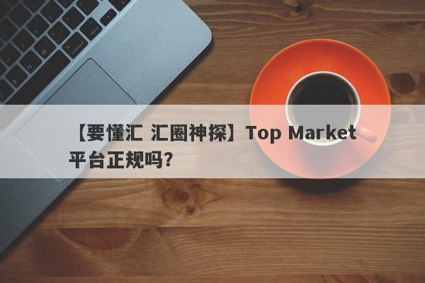 【要懂汇 汇圈神探】Top Market平台正规吗？
-第1张图片-要懂汇圈网