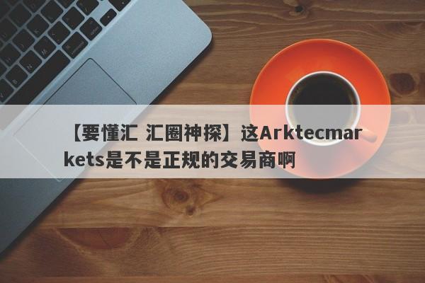 【要懂汇 汇圈神探】这Arktecmarkets是不是正规的交易商啊
-第1张图片-要懂汇圈网