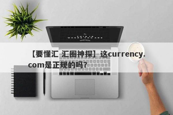 【要懂汇 汇圈神探】这currency.com是正规的吗？
-第1张图片-要懂汇圈网