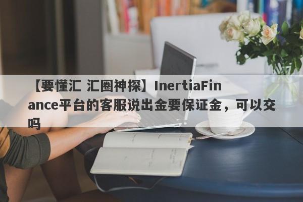 【要懂汇 汇圈神探】InertiaFinance平台的客服说出金要保证金，可以交吗
-第1张图片-要懂汇圈网