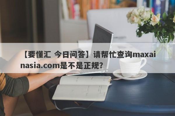 【要懂汇 今日问答】请帮忙查询maxainasia.com是不是正规？
-第1张图片-要懂汇圈网