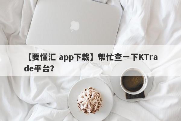 【要懂汇 app下载】帮忙查一下KTrade平台？
-第1张图片-要懂汇圈网