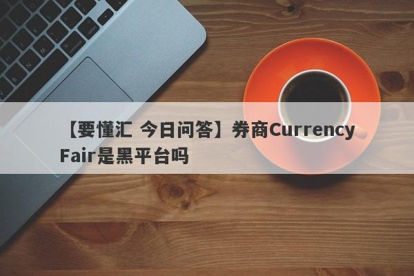 【要懂汇 今日问答】券商CurrencyFair是黑平台吗
-第1张图片-要懂汇圈网