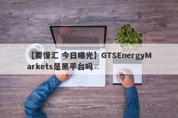 【要懂汇 今日曝光】GTSEnergyMarkets是黑平台吗
-第1张图片-要懂汇圈网