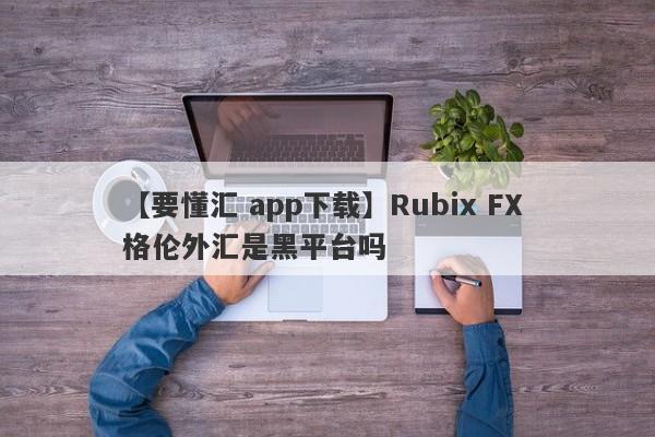 【要懂汇 app下载】Rubix FX 格伦外汇是黑平台吗
-第1张图片-要懂汇圈网