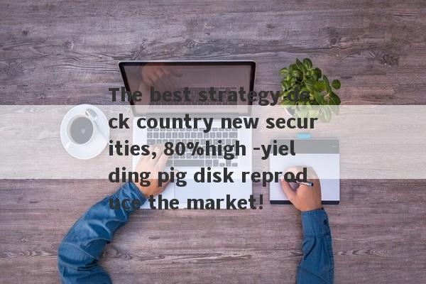 The best strategy deck country new securities, 80%high -yielding pig disk reproduce the market!-第1张图片-要懂汇圈网