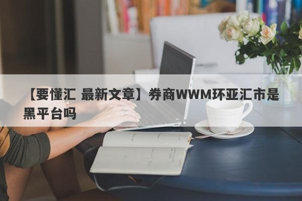 【要懂汇 最新文章】券商WWM环亚汇市是黑平台吗
-第1张图片-要懂汇圈网