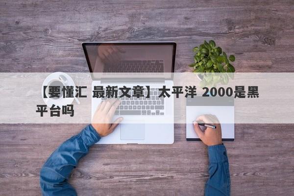 【要懂汇 最新文章】太平洋 2000是黑平台吗
-第1张图片-要懂汇圈网