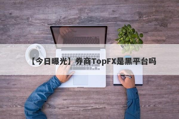 【今日曝光】券商TopFX是黑平台吗
-第1张图片-要懂汇圈网