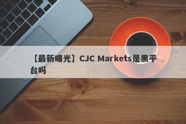 【最新曝光】CJC Markets是黑平台吗
-第1张图片-要懂汇圈网