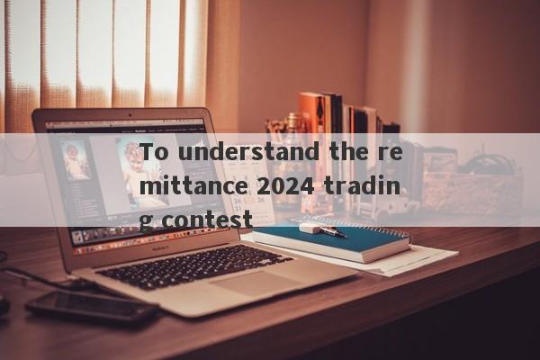 To understand the remittance 2024 trading contest-第1张图片-要懂汇圈网