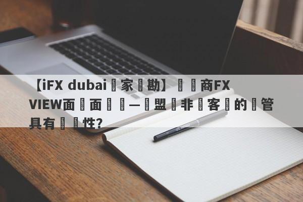 【iFX dubai獨家實勘】經紀商FXVIEW面對面專訪—歐盟與非歐客戶的監管具有針對性？-第1张图片-要懂汇圈网